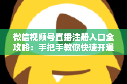 微信视频号直播注册入口全攻略：手把手教你快速开通直播权限的完整指南