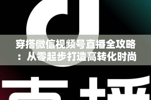 穿搭微信视频号直播全攻略：从零起步打造高转化时尚直播间的实战手册