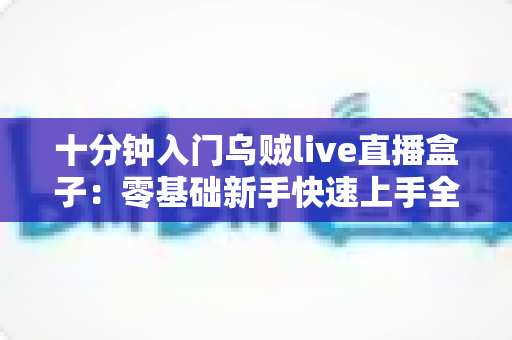 十分钟入门乌贼live直播盒子：零基础新手快速上手全攻略