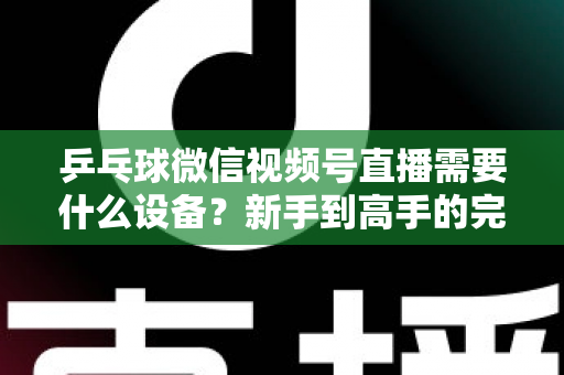乒乓球微信视频号直播需要什么设备?新手到高手的完整设备清单与搭建攻略 乒乓球微信视频号直播需要什么设备?新手到高手的完整设备清单与搭建攻略
