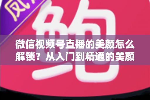 微信视频号直播的美颜怎么解锁?从入门到精通的美颜开启全攻略 微信视频号直播的美颜怎么解锁?从入门到精通的美颜开启全攻略