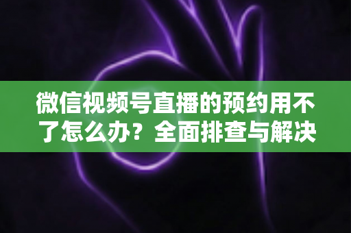 微信视频号直播的预约用不了怎么办？全面排查与解决指南助你快速恢复预约功能