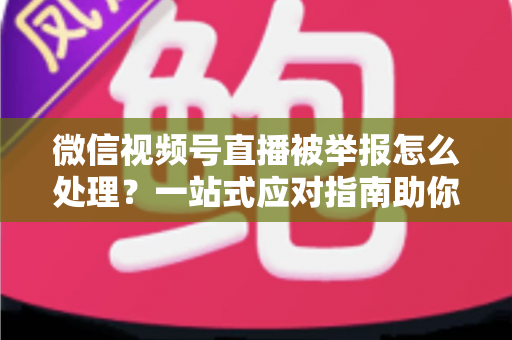 微信视频号直播被举报怎么处理?一站式应对指南助你快速恢复直播 微信视频号直播被举报怎么处理?一站式应对指南助你快速恢复直播