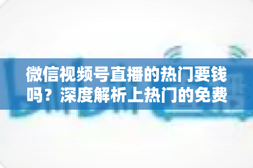 微信视频号直播的热门要钱吗？深度解析上热门的免费与付费玩法