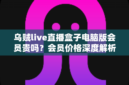 乌贼live直播盒子电脑版会员贵吗？会员价格深度解析与高性价比开通全指南