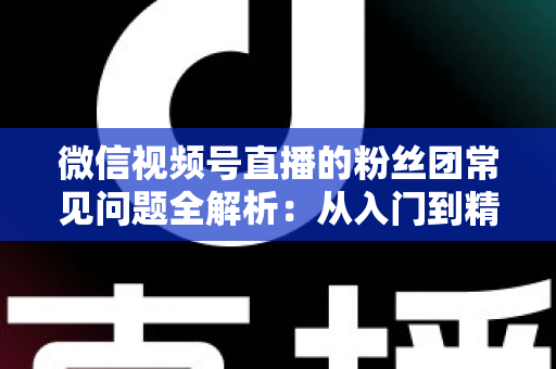 微信视频号直播的粉丝团常见问题全解析:从入门到精通的粉丝团运营实用指南 微信视频号直播的粉丝团常见问题全解析:从入门到精通的粉丝团运营实用指南
