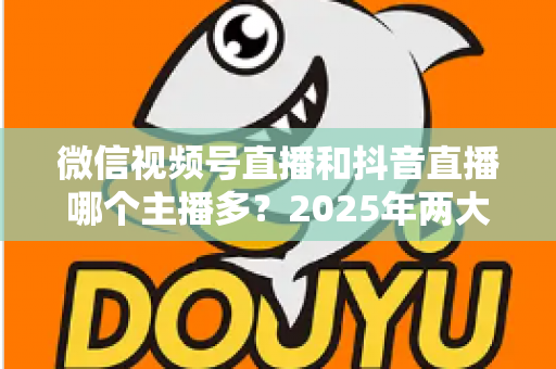 微信视频号直播和抖音直播哪个主播多？2025年两大直播平台主播数量与生态深度对比解析