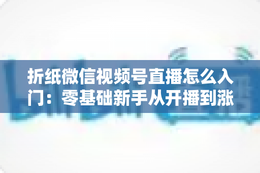 折纸微信视频号直播怎么入门：零基础新手从开播到涨粉的完整实战指南