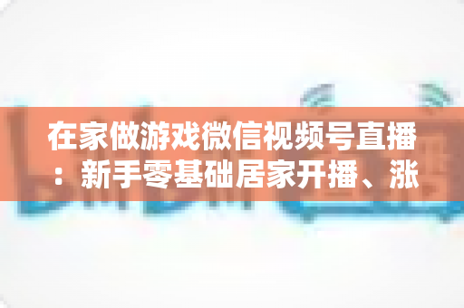 在家做游戏微信视频号直播:新手零基础居家开播、涨粉与变现全攻略 在家做游戏微信视频号直播:新手零基础居家开播、涨粉与变现全攻略