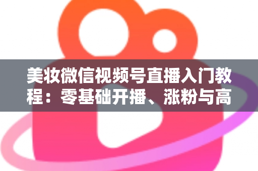 美妆微信视频号直播入门教程：零基础开播、涨粉与高转化的全流程实战指南