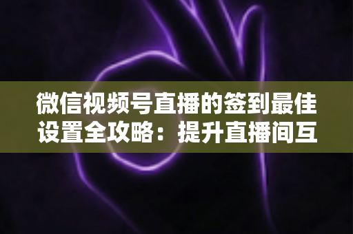 微信视频号直播的签到最佳设置全攻略：提升直播间互动率与用户留存的实战指南
