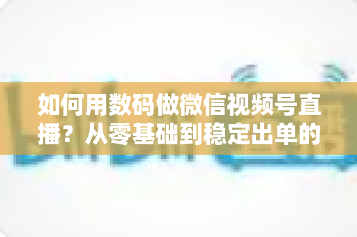 如何用数码做微信视频号直播?从零基础到稳定出单的全流程实战指南 如何用数码做微信视频号直播?从零基础到稳定出单的全流程实战指南