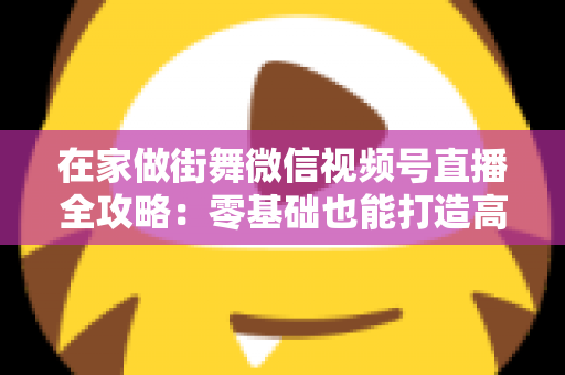 在家做街舞微信视频号直播全攻略:零基础也能打造高人气舞蹈直播间 在家做街舞微信视频号直播全攻略:零基础也能打造高人气舞蹈直播间