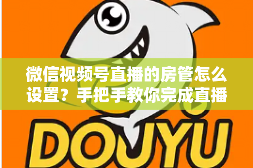 微信视频号直播的房管怎么设置？手把手教你完成直播间管理员配置与高效运营技巧