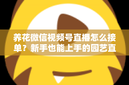养花微信视频号直播怎么接单?新手也能上手的园艺直播变现全攻略 养花微信视频号直播怎么接单?新手也能上手的园艺直播变现全攻略