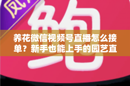 养花微信视频号直播怎么接单?新手也能上手的园艺直播变现全攻略 养花微信视频号直播怎么接单?新手也能上手的园艺直播变现全攻略
