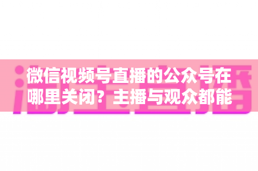 微信视频号直播的公众号在哪里关闭？主播与观众都能看懂的全流程操作指南