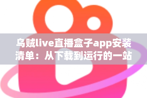 乌贼live直播盒子app安装清单：从下载到运行的一站式完整安装指南与避坑手册