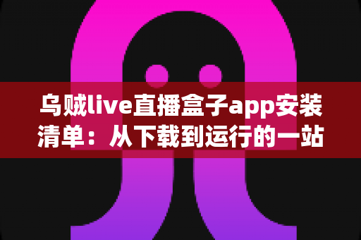 乌贼live直播盒子app安装清单：从下载到运行的一站式完整安装指南与避坑手册