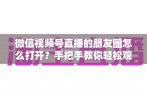 微信视频号直播的朋友圈怎么打开？手把手教你轻松观看直播与解决常见问题