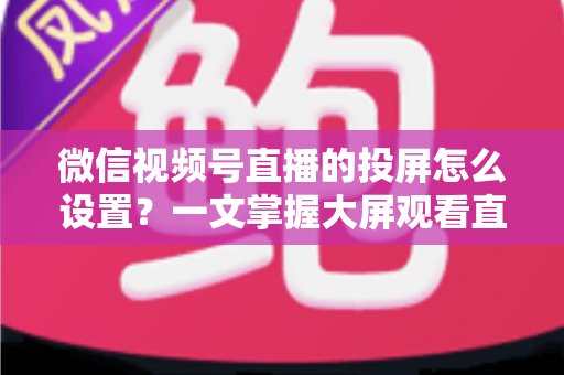 微信视频号直播的投屏怎么设置？一文掌握大屏观看直播的完整攻略
