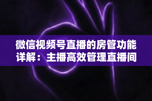 微信视频号直播的房管功能详解：主播高效管理直播间的实战运营指南