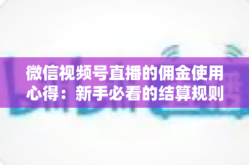 微信视频号直播的佣金使用心得：新手必看的结算规则、提现流程与增收实战指南