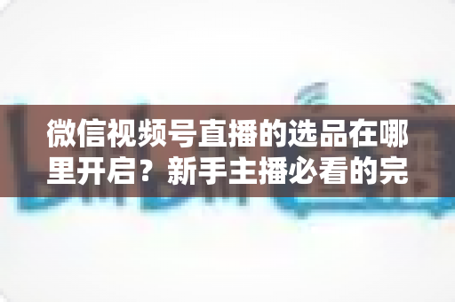 微信视频号直播的选品在哪里开启？新手主播必看的完整开启指南与带货技巧