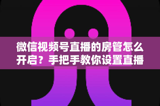 微信视频号直播的房管怎么开启？手把手教你设置直播间管理员，轻松打造高人气互动直播间