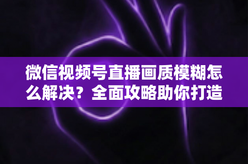 微信视频号直播画质模糊怎么解决？全面攻略助你打造高清直播间