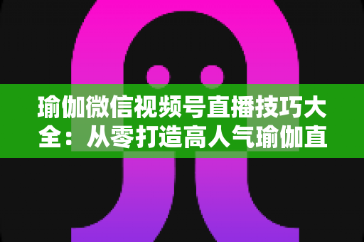 瑜伽微信视频号直播技巧大全:从零打造高人气瑜伽直播间的实战指南 瑜伽微信视频号直播技巧大全:从零打造高人气瑜伽直播间的实战指南