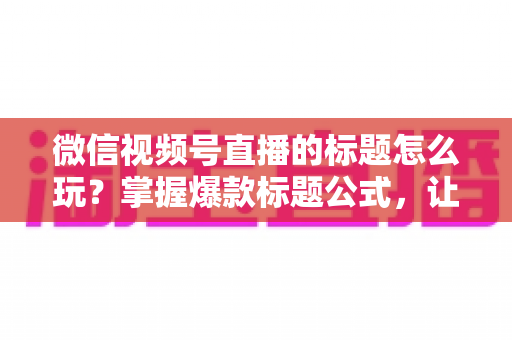 微信视频号直播的标题怎么玩？掌握爆款标题公式，让你的直播间流量翻倍的实战指南