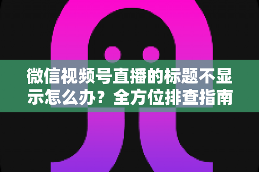 微信视频号直播的标题不显示怎么办？全方位排查指南与实用解决技巧，让直播间快速恢复正常运营