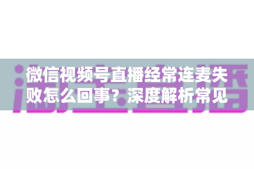 微信视频号直播经常连麦失败怎么回事?深度解析常见原因与实用解决方法 微信视频号直播经常连麦失败怎么回事?深度解析常见原因与实用解决方法