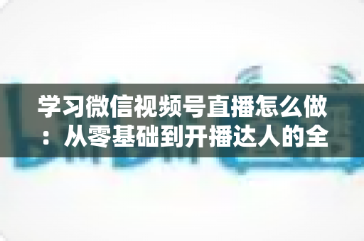 学习微信视频号直播怎么做:从零基础到开播达人的全流程实战指南 学习微信视频号直播怎么做:从零基础到开播达人的全流程实战指南