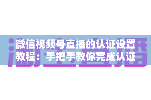 微信视频号直播的认证设置教程:手把手教你完成认证,快速解锁直播全部权益 微信视频号直播的认证设置教程:手把手教你完成认证,快速解锁直播全部权益