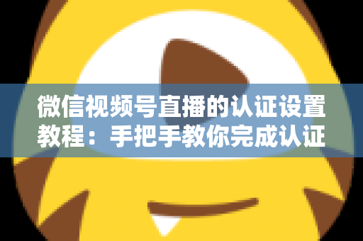 微信视频号直播的认证设置教程：手把手教你完成认证，快速解锁直播全部权益