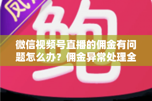 微信视频号直播的佣金有问题怎么办？佣金异常处理全攻略与避坑指南