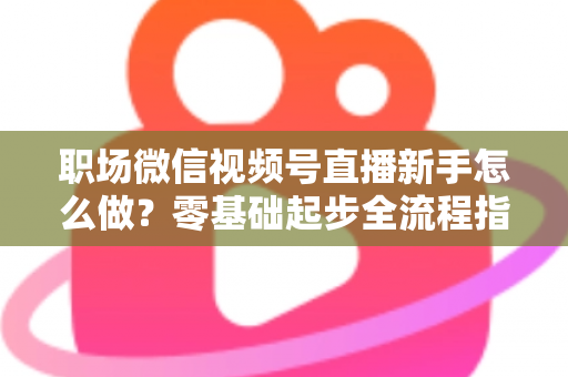 职场微信视频号直播新手怎么做？零基础起步全流程指南与实用技巧详解