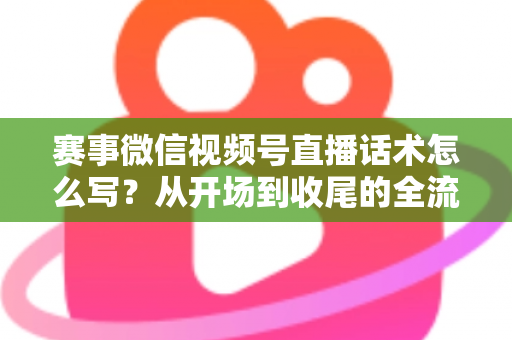 赛事微信视频号直播话术怎么写？从开场到收尾的全流程实战指南