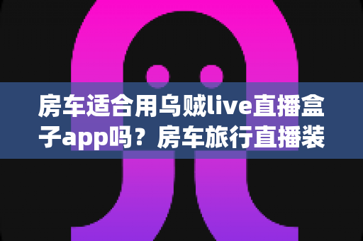 房车适合用乌贼live直播盒子app吗?房车旅行直播装备全解析与实用指南 房车适合用乌贼live直播盒子app吗?房车旅行直播装备全解析与实用指南