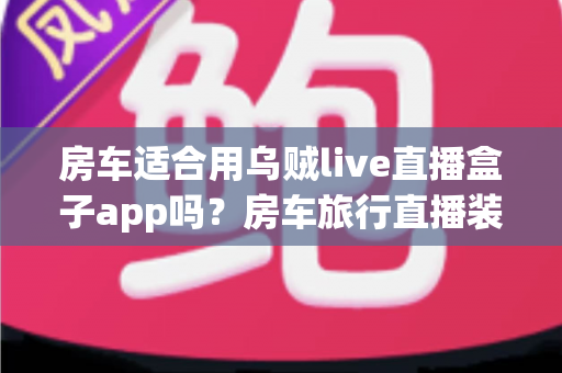房车适合用乌贼live直播盒子app吗?房车旅行直播装备全解析与实用指南 房车适合用乌贼live直播盒子app吗?房车旅行直播装备全解析与实用指南