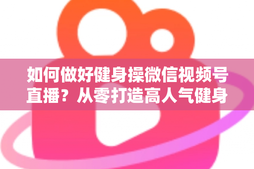 如何做好健身操微信视频号直播？从零打造高人气健身直播间的全流程实战指南