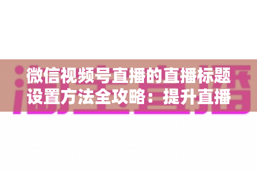 微信视频号直播的直播标题设置方法全攻略：提升直播间流量的实战指南