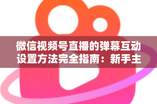 微信视频号直播的弹幕互动设置方法完全指南：新手主播从零掌握高活跃直播间运营技巧