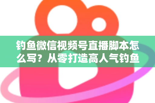 钓鱼微信视频号直播脚本怎么写？从零打造高人气钓鱼直播间的完整实战指南