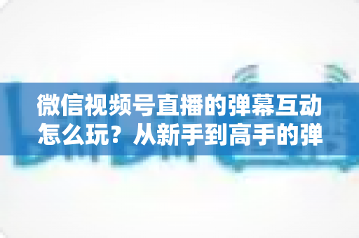 微信视频号直播的弹幕互动怎么玩？从新手到高手的弹幕运营完全指南