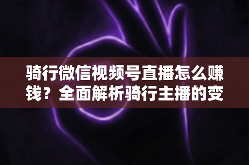骑行微信视频号直播怎么赚钱?全面解析骑行主播的变现之路 骑行微信视频号直播怎么赚钱?全面解析骑行主播的变现之路