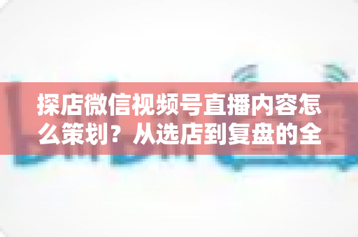探店微信视频号直播内容怎么策划?从选店到复盘的全流程实战指南 探店微信视频号直播内容怎么策划?从选店到复盘的全流程实战指南