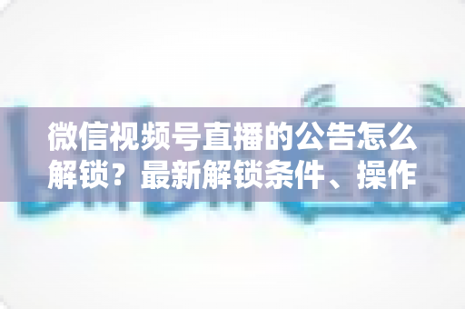 微信视频号直播的公告怎么解锁？最新解锁条件、操作步骤与实用技巧全解析